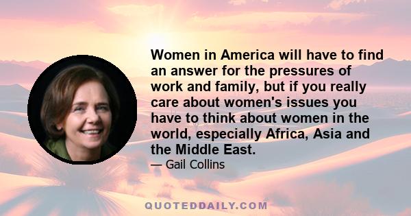 Women in America will have to find an answer for the pressures of work and family, but if you really care about women's issues you have to think about women in the world, especially Africa, Asia and the Middle East.