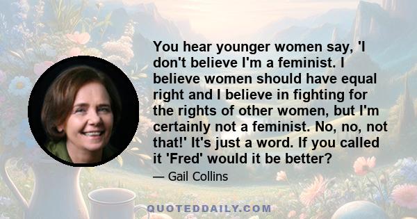 You hear younger women say, 'I don't believe I'm a feminist. I believe women should have equal right and I believe in fighting for the rights of other women, but I'm certainly not a feminist. No, no, not that!' It's