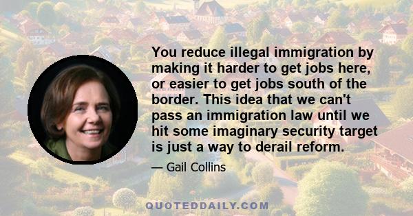 You reduce illegal immigration by making it harder to get jobs here, or easier to get jobs south of the border. This idea that we can't pass an immigration law until we hit some imaginary security target is just a way