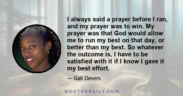 I always said a prayer before I ran, and my prayer was to win. My prayer was that God would allow me to run my best on that day, or better than my best. So whatever the outcome is, I have to be satisfied with it if I