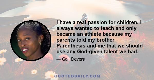 I have a real passion for children. I always wanted to teach and only became an athlete because my parents told my brother Parenthesis and me that we should use any God-given talent we had.