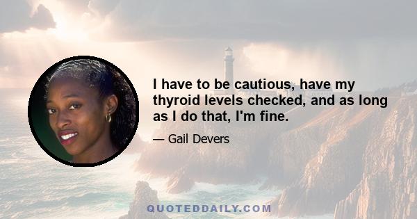 I have to be cautious, have my thyroid levels checked, and as long as I do that, I'm fine.