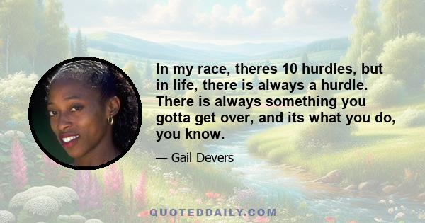 In my race, theres 10 hurdles, but in life, there is always a hurdle. There is always something you gotta get over, and its what you do, you know.