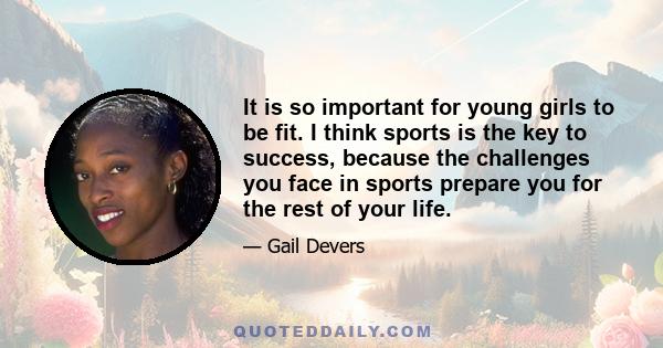 It is so important for young girls to be fit. I think sports is the key to success, because the challenges you face in sports prepare you for the rest of your life.