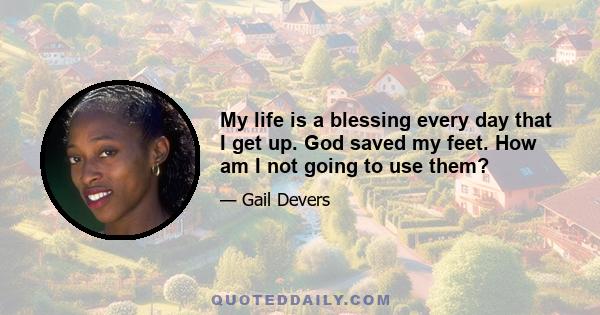 My life is a blessing every day that I get up. God saved my feet. How am I not going to use them?