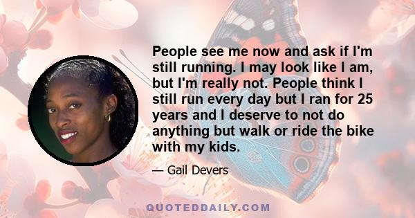 People see me now and ask if I'm still running. I may look like I am, but I'm really not. People think I still run every day but I ran for 25 years and I deserve to not do anything but walk or ride the bike with my kids.