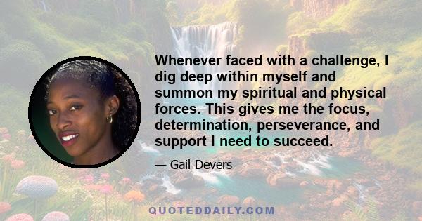 Whenever faced with a challenge, I dig deep within myself and summon my spiritual and physical forces. This gives me the focus, determination, perseverance, and support I need to succeed.