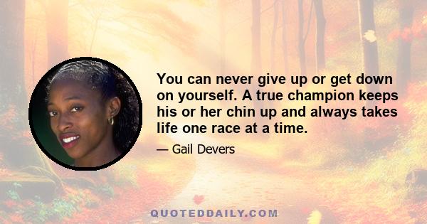 You can never give up or get down on yourself. A true champion keeps his or her chin up and always takes life one race at a time.