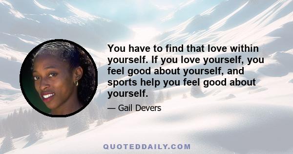 You have to find that love within yourself. If you love yourself, you feel good about yourself, and sports help you feel good about yourself.