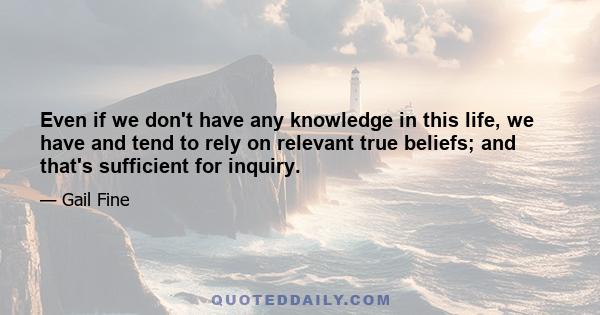 Even if we don't have any knowledge in this life, we have and tend to rely on relevant true beliefs; and that's sufficient for inquiry.