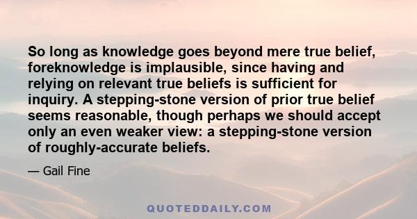 So long as knowledge goes beyond mere true belief, foreknowledge is implausible, since having and relying on relevant true beliefs is sufficient for inquiry. A stepping-stone version of prior true belief seems