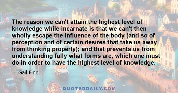 The reason we can't attain the highest level of knowledge while incarnate is that we can't then wholly escape the influence of the body (and so of perception and of certain desires that take us away from thinking