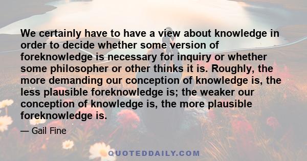 We certainly have to have a view about knowledge in order to decide whether some version of foreknowledge is necessary for inquiry or whether some philosopher or other thinks it is. Roughly, the more demanding our