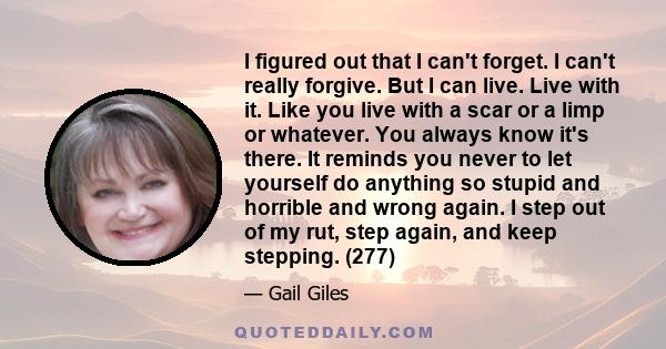 I figured out that I can't forget. I can't really forgive. But I can live. Live with it. Like you live with a scar or a limp or whatever. You always know it's there. It reminds you never to let yourself do anything so