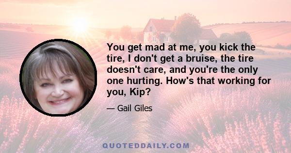 You get mad at me, you kick the tire, I don't get a bruise, the tire doesn't care, and you're the only one hurting. How's that working for you, Kip?