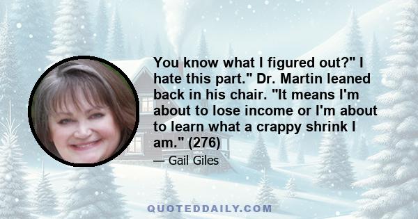 You know what I figured out? I hate this part. Dr. Martin leaned back in his chair. It means I'm about to lose income or I'm about to learn what a crappy shrink I am. (276)