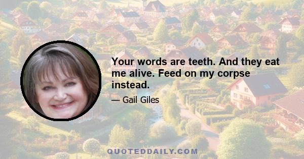 Your words are teeth. And they eat me alive. Feed on my corpse instead.