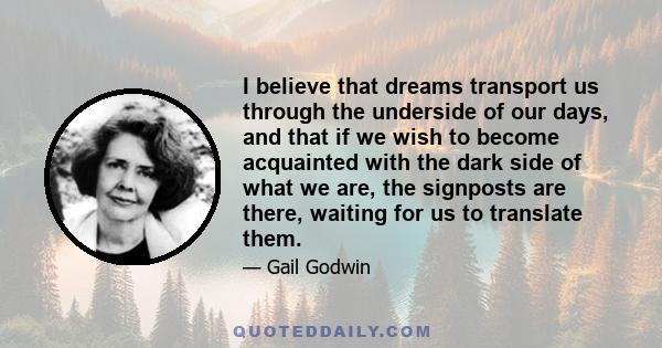 I believe that dreams transport us through the underside of our days, and that if we wish to become acquainted with the dark side of what we are, the signposts are there, waiting for us to translate them.