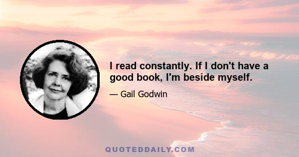 I read constantly. If I don't have a good book, I'm beside myself.