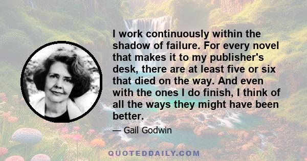 I work continuously within the shadow of failure. For every novel that makes it to my publisher's desk, there are at least five or six that died on the way. And even with the ones I do finish, I think of all the ways