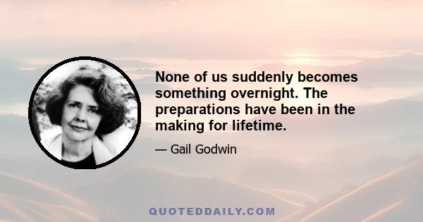 None of us suddenly becomes something overnight. The preparations have been in the making for lifetime.