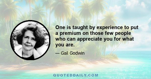 One is taught by experience to put a premium on those few people who can appreciate you for what you are.