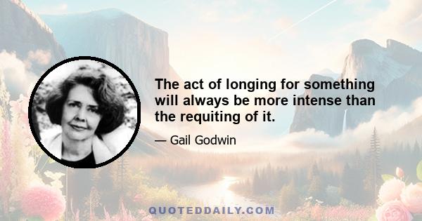 The act of longing for something will always be more intense than the requiting of it.