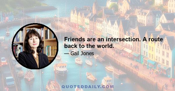 Friends are an intersection. A route back to the world.