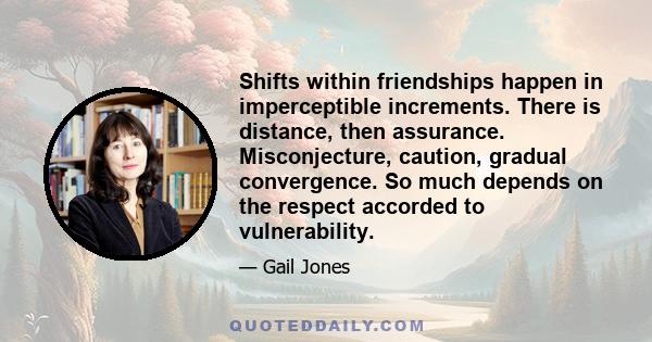 Shifts within friendships happen in imperceptible increments. There is distance, then assurance. Misconjecture, caution, gradual convergence. So much depends on the respect accorded to vulnerability.