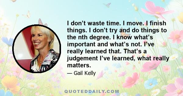 I don’t waste time. I move. I finish things. I don’t try and do things to the nth degree. I know what’s important and what’s not. I’ve really learned that. That’s a judgement I’ve learned, what really matters.