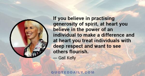 If you believe in practising generosity of spirit, at heart you believe in the power of an individual to make a difference and at heart you treat individuals with deep respect and want to see others flourish.