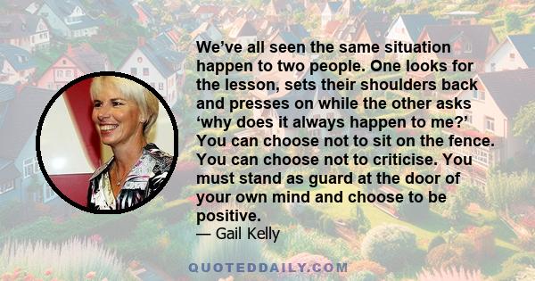 We’ve all seen the same situation happen to two people. One looks for the lesson, sets their shoulders back and presses on while the other asks ‘why does it always happen to me?’ You can choose not to sit on the fence.