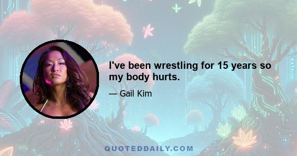 I've been wrestling for 15 years so my body hurts.