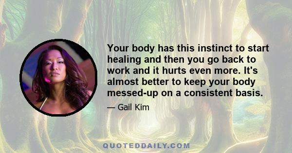 Your body has this instinct to start healing and then you go back to work and it hurts even more. It's almost better to keep your body messed-up on a consistent basis.