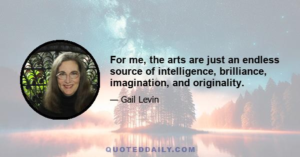 For me, the arts are just an endless source of intelligence, brilliance, imagination, and originality.