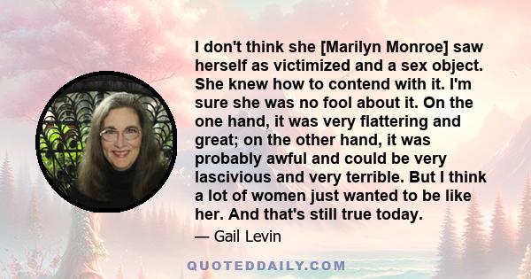 I don't think she [Marilyn Monroe] saw herself as victimized and a sex object. She knew how to contend with it. I'm sure she was no fool about it. On the one hand, it was very flattering and great; on the other hand, it 