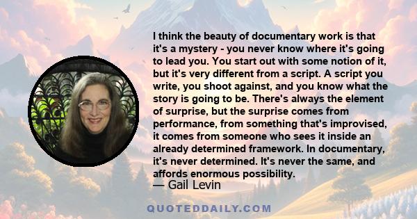 I think the beauty of documentary work is that it's a mystery - you never know where it's going to lead you. You start out with some notion of it, but it's very different from a script. A script you write, you shoot