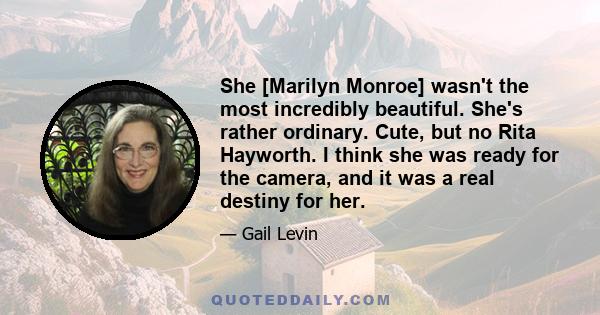 She [Marilyn Monroe] wasn't the most incredibly beautiful. She's rather ordinary. Cute, but no Rita Hayworth. I think she was ready for the camera, and it was a real destiny for her.