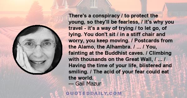 There's a conspiracy / to protect the young, so they'll be fearless, / it's why you travel - it's a way of trying / to let go, of lying. You don't sit / in a stiff chair and worry, you keep moving. / Postcards from the