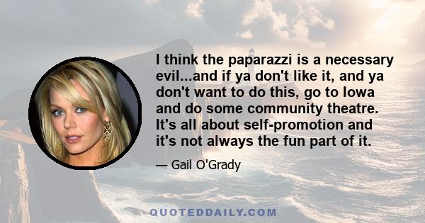 I think the paparazzi is a necessary evil...and if ya don't like it, and ya don't want to do this, go to Iowa and do some community theatre. It's all about self-promotion and it's not always the fun part of it.