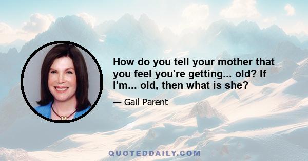 How do you tell your mother that you feel you're getting... old? If I'm... old, then what is she?