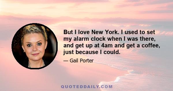 But I love New York. I used to set my alarm clock when I was there, and get up at 4am and get a coffee, just because I could.