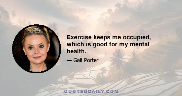 Exercise keeps me occupied, which is good for my mental health.