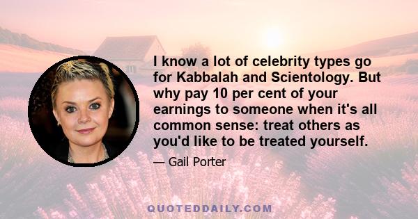 I know a lot of celebrity types go for Kabbalah and Scientology. But why pay 10 per cent of your earnings to someone when it's all common sense: treat others as you'd like to be treated yourself.