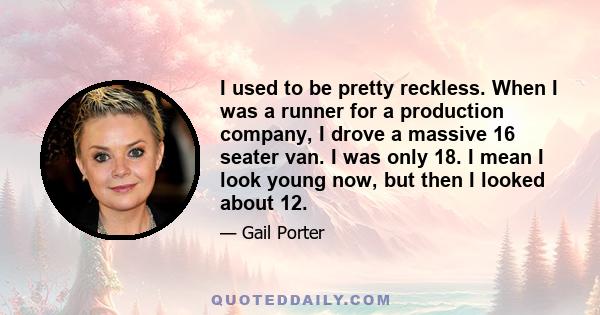 I used to be pretty reckless. When I was a runner for a production company, I drove a massive 16 seater van. I was only 18. I mean I look young now, but then I looked about 12.