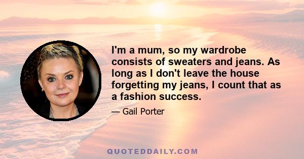 I'm a mum, so my wardrobe consists of sweaters and jeans. As long as I don't leave the house forgetting my jeans, I count that as a fashion success.