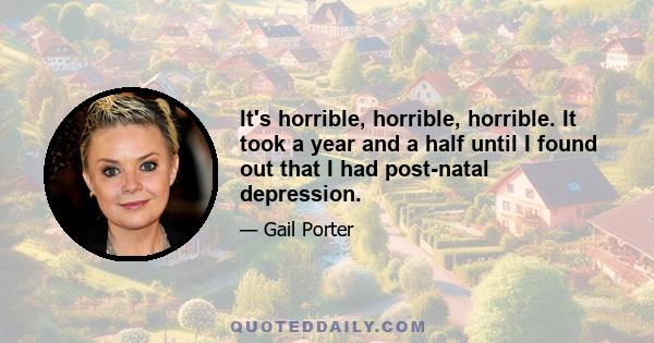 It's horrible, horrible, horrible. It took a year and a half until I found out that I had post-natal depression.