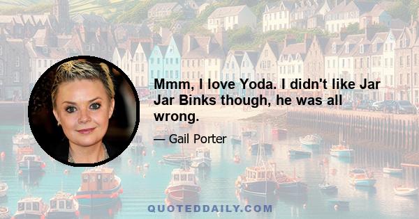 Mmm, I love Yoda. I didn't like Jar Jar Binks though, he was all wrong.