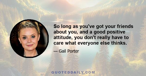 So long as you've got your friends about you, and a good positive attitude, you don't really have to care what everyone else thinks.