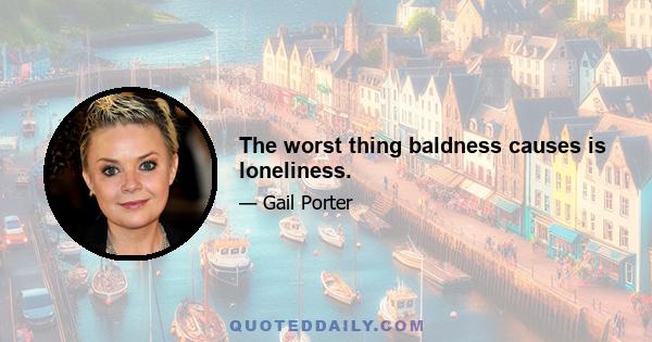 The worst thing baldness causes is loneliness.